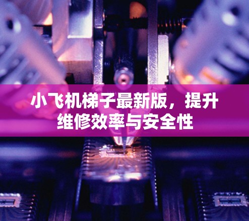 小飞机梯子最新版，提升维修效率与安全性