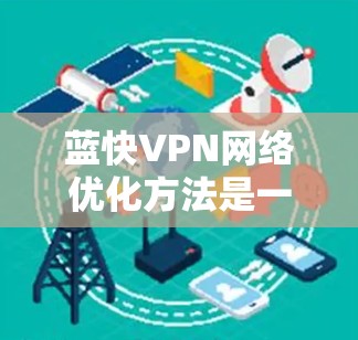 蓝快VPN网络优化方法是一个全面的策略，旨在帮助用户提升网络性能和效率。以下是对其优化方法的详细总结，分为几个关键步骤和策略