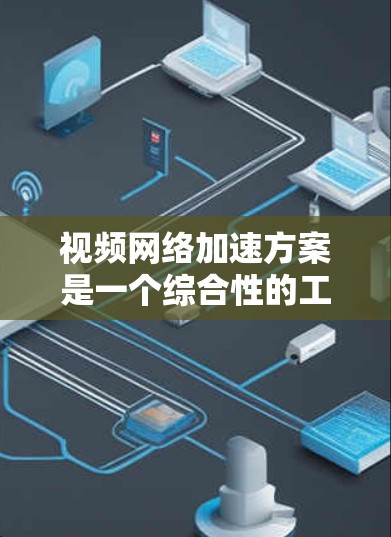 视频网络加速方案是一个综合性的工程，需要从多个维度进行优化。以下是一个结构化的方案，分为五个主要部分，每个部分包含具体的方法和技术