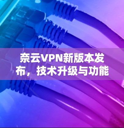 奈云VPN新版本发布，技术升级与功能优化