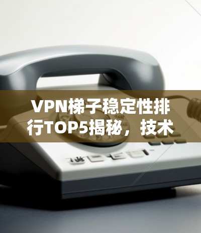 VPN梯子稳定性排行TOP5揭秘，技术与性能全解析