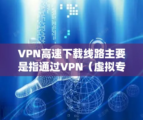 VPN高速下载线路主要是指通过VPN（虚拟专用网络）技术实现高速数据下载的通路。以下是一些关于VPN高速下载线路的关键点和建议