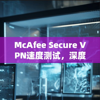 McAfee Secure VPN速度测试,深度分析与评估 McAfee Secure VPN速度测试,深度分析与评估