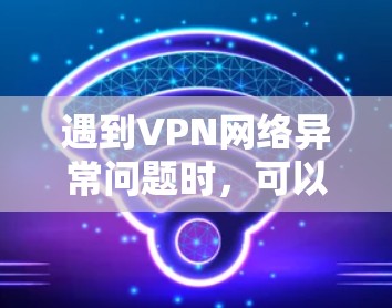 遇到VPN网络异常问题时，可以按照以下步骤进行排查和解决