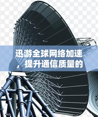 迅游全球网络加速，提升通信质量的关键技术
