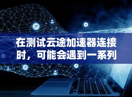 在测试云途加速器连接时，可能会遇到一系列问题。以下是针对这些问题的详细分析和解决方法