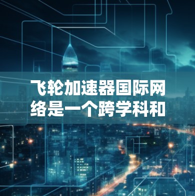 飞轮加速器国际网络是一个跨学科和跨国合作的平台，涉及物理学、工程学、计算机科学等多个领域的专家和机构。以下是对该网络的详细分析