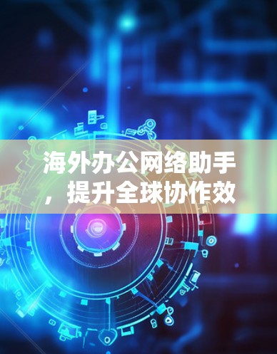 海外办公网络助手，提升全球协作效率的关键解决方案
