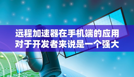 远程加速器在手机端的应用对于开发者来说是一个强大的工具，能够在移动设备上提供丰富的开发功能，提升工作效率。以下是对远程加速器在手机端应用的总结