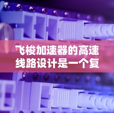飞梭加速器的高速线路设计是一个复杂而精密的工程，涉及多个关键因素以确保高效、稳定运行。以下是对飞梭加速器高速线路设计的详细分析
