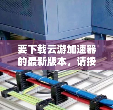 要下载云游加速器的最新版本，请按照以下步骤操作