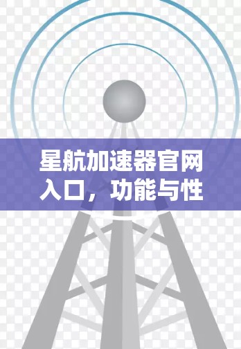 星航加速器官网入口，功能与性能深度解析