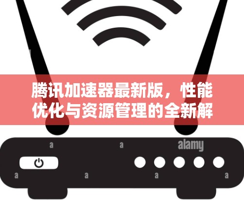 腾讯加速器最新版，性能优化与资源管理的全新解决方案