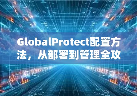 GlobalProtect配置方法，从部署到管理全攻略