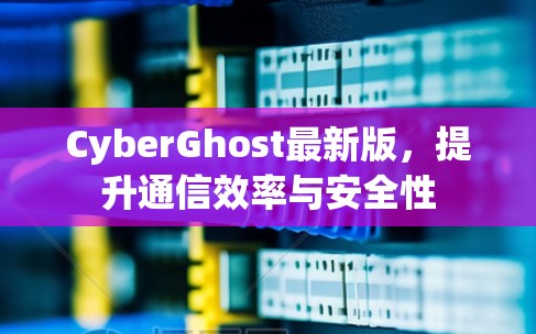CyberGhost最新版，提升通信效率与安全性