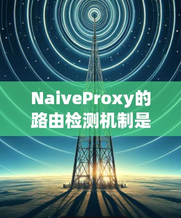 NaiveProxy的路由检测机制是一个高效且智能的网络管理工具，旨在确保路由的可达性和优化。以下是对其路由检测机制的详细分析