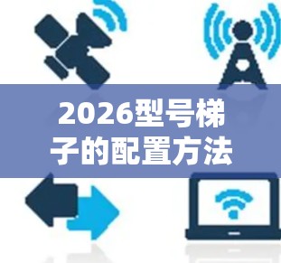 2026型号梯子的配置方法可能涉及多个步骤，具体方法可能因梯子型号、用途和品牌的不同而有所差异。以下是一些通用的梯子配置方法，供参考