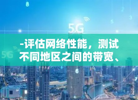 -评估网络性能，测试不同地区之间的带宽、延迟、丢包率等关键指标