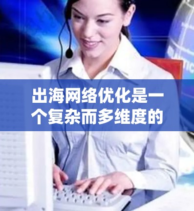 出海网络优化是一个复杂而多维度的任务，涉及多个关键领域的评估和优化。以下是对该任务的系统化分析和解决方案