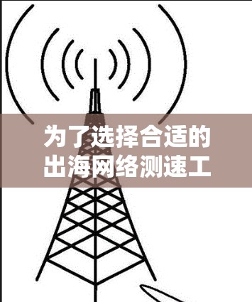 为了选择合适的出海网络测速工具，以下是根据您的需求和考虑因素整理的步骤和建议