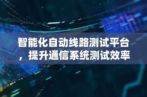 智能化自动线路测试平台，提升通信系统测试效率与故障定位能力
