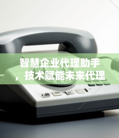 智慧企业代理助手，技术赋能未来代理新模式