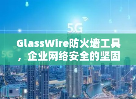 GlassWire防火墙工具，企业网络安全的坚固防护