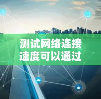 测试网络连接速度可以通过多种工具和方法进行，以下是一些详细的步骤和建议