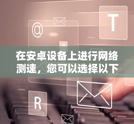 在安卓设备上进行网络测速，您可以选择以下几款经过验证的工具